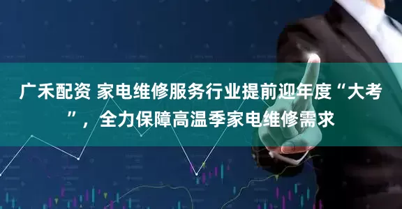 广禾配资 家电维修服务行业提前迎年度“大考”，全力保障高温季家电维修需求