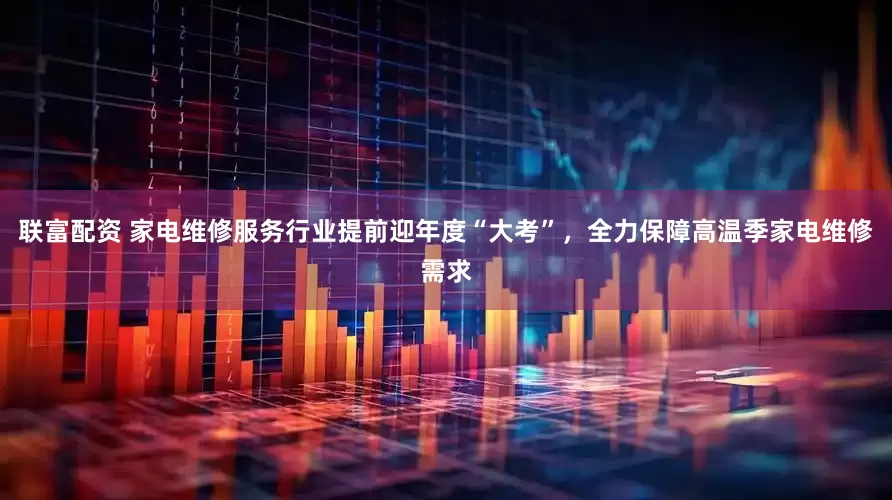 联富配资 家电维修服务行业提前迎年度“大考”，全力保障高温季家电维修需求