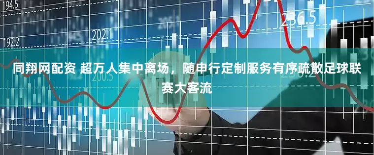 同翔网配资 超万人集中离场，随申行定制服务有序疏散足球联赛大客流