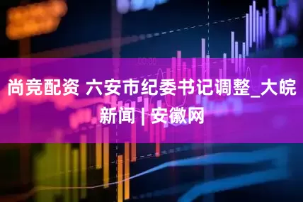 尚竞配资 六安市纪委书记调整_大皖新闻 | 安徽网