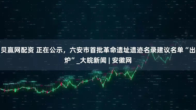 贝赢网配资 ﻿正在公示，六安市首批革命遗址遗迹名录建议名单“出炉”_大皖新闻 | 安徽网