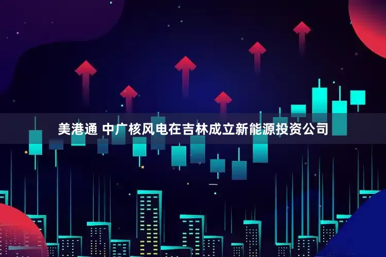 美港通 中广核风电在吉林成立新能源投资公司