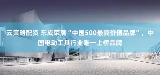 云策略配资 东成荣膺“中国500最具价值品牌”，中国电动工具行业唯一上榜品牌