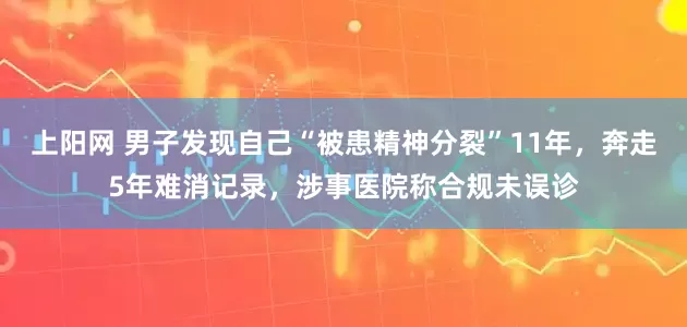 上阳网 男子发现自己“被患精神分裂”11年，奔走5年难消记录，涉事医院称合规未误诊