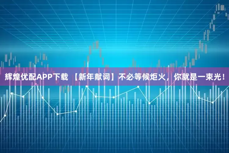 辉煌优配APP下载 【新年献词】不必等候炬火，你就是一束光！