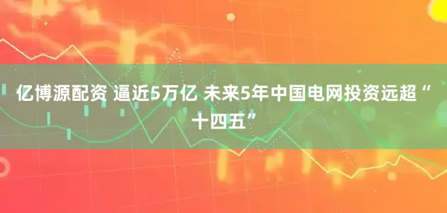 亿博源配资 逼近5万亿 未来5年中国电网投资远超“十四五”